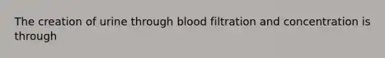 The creation of urine through blood filtration and concentration is through