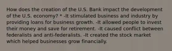 How does the creation of the U.S. Bank impact the development of the U.S. economy? * -It stimulated business and industry by providing loans for business growth. -It allowed people to invest their money and save for retirement. -It caused conflict between federalists and anti-federalists. -It created the stock market which helped businesses grow financially.