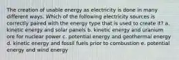 The creation of usable energy as electricity is done in many different ways. Which of the following electricity sources is correctly paired with the energy type that is used to create it? a. kinetic energy and solar panels b. kinetic energy and uranium ore for nuclear power c. potential energy and geothermal energy d. kinetic energy and fossil fuels prior to combustion e. potential energy and wind energy