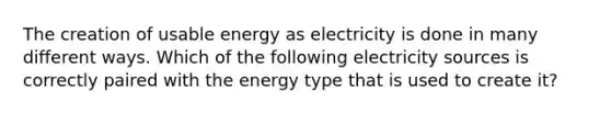 The creation of usable energy as electricity is done in many different ways. Which of the following electricity sources is correctly paired with the energy type that is used to create it?