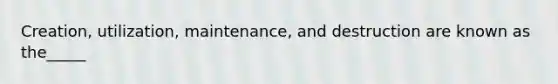 Creation, utilization, maintenance, and destruction are known as the_____