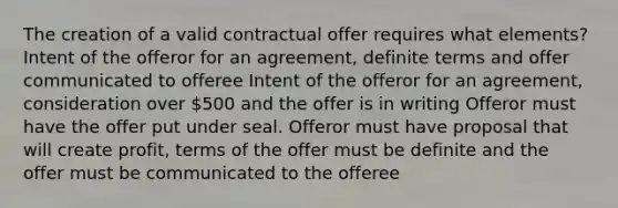 The creation of a valid contractual offer requires what elements? Intent of the offeror for an agreement, definite terms and offer communicated to offeree Intent of the offeror for an agreement, consideration over 500 and the offer is in writing Offeror must have the offer put under seal. Offeror must have proposal that will create profit, terms of the offer must be definite and the offer must be communicated to the offeree