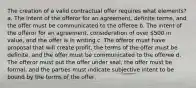 The creation of a valid contractual offer requires what elements? a. The intent of the offeror for an agreement, definite terms, and the offer must be communicated to the offeree b. The intent of the offeror for an agreement, consideration of over 500 in value, and the offer is in writing c. The offeror must have proposal that will create profit, the terms of the offer must be definite, and the offer must be communicated to the offeree d. The offeror must put the offer under seal, the offer must be formal, and the parties must indicate subjective intent to be bound by the terms of the offer