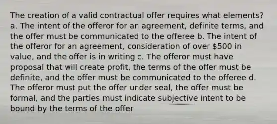 The creation of a valid contractual offer requires what elements? a. The intent of the offeror for an agreement, definite terms, and the offer must be communicated to the offeree b. The intent of the offeror for an agreement, consideration of over 500 in value, and the offer is in writing c. The offeror must have proposal that will create profit, the terms of the offer must be definite, and the offer must be communicated to the offeree d. The offeror must put the offer under seal, the offer must be formal, and the parties must indicate subjective intent to be bound by the terms of the offer