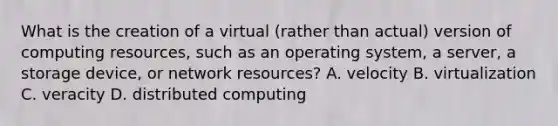 What is the creation of a virtual (rather than actual) version of computing resources, such as an operating system, a server, a storage device, or network resources? A. velocity B. virtualization C. veracity D. distributed computing