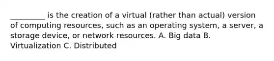 _________ is the creation of a virtual (rather than actual) version of computing resources, such as an operating system, a server, a storage device, or network resources. A. Big data B. Virtualization C. Distributed