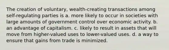 The creation of voluntary, wealth-creating transactions among self-regulating parties is a. more likely to occur in societies with large amounts of government control over economic activity. b. an advantage of capitalism. c. likely to result in assets that will move from higher-valued uses to lower-valued uses. d. a way to ensure that gains from trade is minimized.