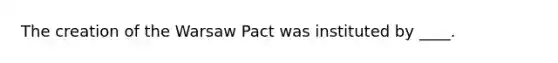 The creation of the Warsaw Pact was instituted by ____.