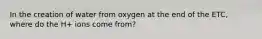 In the creation of water from oxygen at the end of the ETC, where do the H+ ions come from?