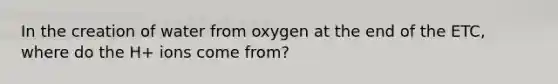 In the creation of water from oxygen at the end of the ETC, where do the H+ ions come from?