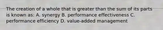 The creation of a whole that is greater than the sum of its parts is known as: A. synergy B. performance effectiveness C. performance efficiency D. value-added management