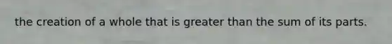 the creation of a whole that is greater than the sum of its parts.