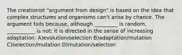 The creationist "argument from design" is based on the idea that complex structures and organisms can't arise by chance. The argument fails because, although _________ is random, ___________ is not; it is directed in the sense of increasing adaptation. A)evolution/selection B)adaptation/mutation C)selection/mutation D)mutation/selection