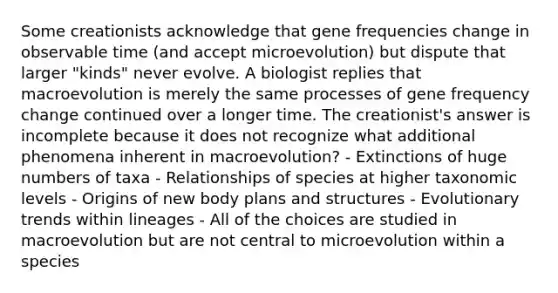 Some creationists acknowledge that gene frequencies change in observable time (and accept microevolution) but dispute that larger "kinds" never evolve. A biologist replies that macroevolution is merely the same processes of gene frequency change continued over a longer time. The creationist's answer is incomplete because it does not recognize what additional phenomena inherent in macroevolution? - Extinctions of huge numbers of taxa - Relationships of species at higher taxonomic levels - Origins of new body plans and structures - Evolutionary trends within lineages - All of the choices are studied in macroevolution but are not central to microevolution within a species