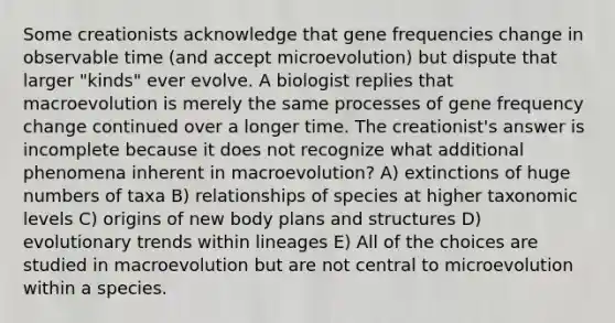 Some creationists acknowledge that gene frequencies change in observable time (and accept microevolution) but dispute that larger "kinds" ever evolve. A biologist replies that macroevolution is merely the same processes of gene frequency change continued over a longer time. The creationist's answer is incomplete because it does not recognize what additional phenomena inherent in macroevolution? A) extinctions of huge numbers of taxa B) relationships of species at higher taxonomic levels C) origins of new body plans and structures D) evolutionary trends within lineages E) All of the choices are studied in macroevolution but are not central to microevolution within a species.