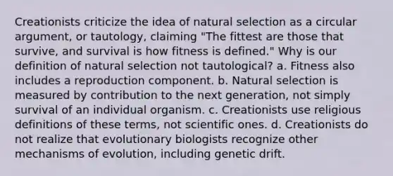 Creationists criticize the idea of natural selection as a circular argument, or tautology, claiming "The fittest are those that survive, and survival is how fitness is defined." Why is our definition of natural selection not tautological? a. Fitness also includes a reproduction component. b. Natural selection is measured by contribution to the next generation, not simply survival of an individual organism. c. Creationists use religious definitions of these terms, not scientific ones. d. Creationists do not realize that evolutionary biologists recognize other mechanisms of evolution, including genetic drift.