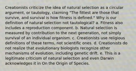 Creationists criticize the idea of natural selection as a circular argument, or tautology, claiming "The fittest are those that survive, and survival is how fitness is defined." Why is our definition of natural selection not tautological? a. Fitness also includes a reproduction component. b. Natural selection is measured by contribution to the next generation, not simply survival of an individual organism. c. Creationists use religious definitions of these terms, not scientific ones. d. Creationists do not realize that evolutionary biologists recognize other mechanisms of evolution, including genetic drift. e. This is a legitimate criticism of natural selection and even Darwin acknowledges it in On the Origin of Species.