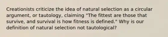 Creationists criticize the idea of natural selection as a circular argument, or tautology, claiming "The fittest are those that survive, and survival is how fitness is defined." Why is our definition of natural selection not tautological?