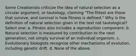 Some Creationists criticize the idea of natural selection as a circular argument, or tautology, claiming "The fittest are those that survive, and survival is how fitness is defined." Why is the definition of natural selection given in the text not tautological? Select one: a. Fitness also includes a reproduction component. b. Natural selection is measured by contribution to the next generation, not simply survival of an individual organism. c. Evolutionary biologists recognize other mechanisms of evolution, including genetic drift. d. None of the above.