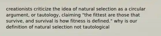 creationists criticize the idea of natural selection as a circular argument, or tautology, claiming "the fittest are those that survive, and survival is how fitness is defined." why is our definition of natural selection not tautological