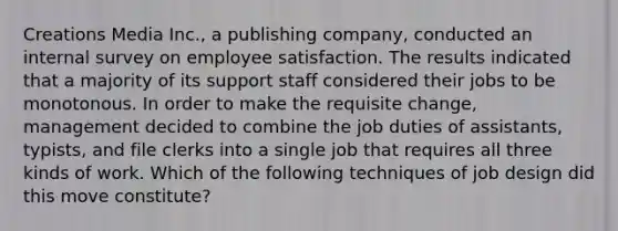 Creations Media Inc., a publishing company, conducted an internal survey on employee satisfaction. The results indicated that a majority of its support staff considered their jobs to be monotonous. In order to make the requisite change, management decided to combine the job duties of assistants, typists, and file clerks into a single job that requires all three kinds of work. Which of the following techniques of job design did this move constitute?