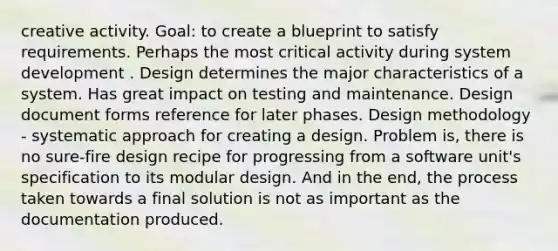 creative activity. Goal: to create a blueprint to satisfy requirements. Perhaps the most critical activity during system development . Design determines the major characteristics of a system. Has great impact on testing and maintenance. Design document forms reference for later phases. Design methodology - systematic approach for creating a design. Problem is, there is no sure-fire design recipe for progressing from a software unit's specification to its modular design. And in the end, the process taken towards a final solution is not as important as the documentation produced.