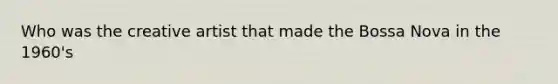 Who was the creative artist that made the Bossa Nova in the 1960's