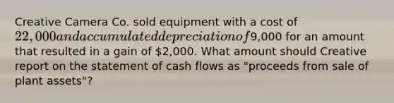 Creative Camera Co. sold equipment with a cost of 22,000 and accumulated depreciation of9,000 for an amount that resulted in a gain of 2,000. What amount should Creative report on the statement of cash flows as "proceeds from sale of plant assets"?