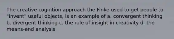 The creative cognition approach the Finke used to get people to "invent" useful objects, is an example of a. convergent thinking b. divergent thinking c. the role of insight in creativity d. the means-end analysis