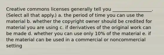 Creative commons licenses generally tell you _________________. (Select all that apply.) a. the period of time you can use the material b. whether the copyright owner should be credited for material you are using c. if derivatives of the original work can be made d. whether you can use only 10% of the material e. if the material can be used in a commercial or noncommercial setting