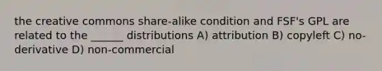 the creative commons share-alike condition and FSF's GPL are related to the ______ distributions A) attribution B) copyleft C) no-derivative D) non-commercial