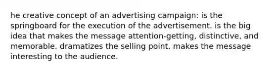 he creative concept of an advertising campaign: is the springboard for the execution of the advertisement. is the big idea that makes the message attention-getting, distinctive, and memorable. dramatizes the selling point. makes the message interesting to the audience.