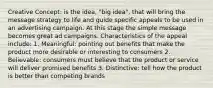 Creative Concept: is the idea, "big idea", that will bring the message strategy to life and guide specific appeals to be used in an advertising campaign. At this stage the simple message becomes great ad campaigns. Characteristics of the appeal include: 1. Meaningful: pointing out benefits that make the product more desirable or interesting to consumers 2. Believable: consumers must believe that the product or service will deliver promised benefits 3. Distinctive: tell how the product is better than competing brands