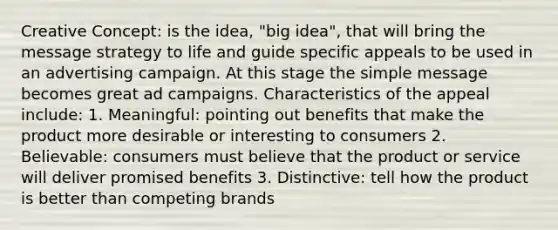 Creative Concept: is the idea, "big idea", that will bring the message strategy to life and guide specific appeals to be used in an advertising campaign. At this stage the simple message becomes great ad campaigns. Characteristics of the appeal include: 1. Meaningful: pointing out benefits that make the product more desirable or interesting to consumers 2. Believable: consumers must believe that the product or service will deliver promised benefits 3. Distinctive: tell how the product is better than competing brands