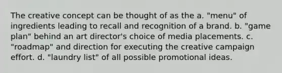 The creative concept can be thought of as the a. "menu" of ingredients leading to recall and recognition of a brand. b. "game plan" behind an art director's choice of media placements. c. "roadmap" and direction for executing the creative campaign effort. d. "laundry list" of all possible promotional ideas.