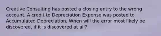 Creative Consulting has posted a closing entry to the wrong account. A credit to Depreciation Expense was posted to Accumulated Depreciation. When will the error most likely be discovered, if it is discovered at all?