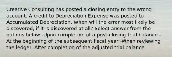 Creative Consulting has posted a closing entry to the wrong account. A credit to Depreciation Expense was posted to Accumulated Depreciation. When will the error most likely be discovered, if it is discovered at all? Select answer from the options below -Upon completion of a post-closing trial balance -At the beginning of the subsequent fiscal year -When reviewing the ledger -After completion of the adjusted trial balance