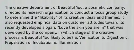 The creative department of Beautiful You, a cosmetic company, directed its research organization to conduct a focus group study to determine the "likability" of its creative ideas and themes. It also requested empirical data on customer attitudes toward its recently developed slogan, "Love the skin you are in" that was developed by the company. In which stage of the creative process is Beautiful You likely to be? a. Verification b. Digestion c. Preparation d. Incubation e. Illumination