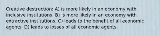 Creative destruction: A) is more likely in an economy with inclusive institutions. B) is more likely in an economy with extractive institutions. C) leads to the benefit of all economic agents. D) leads to losses of all economic agents.