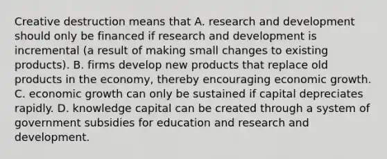 Creative destruction means that A. research and development should only be financed if research and development is incremental​ (a result of making small changes to existing​ products). B. firms develop new products that replace old products in the​ economy, thereby encouraging economic growth. C. economic growth can only be sustained if capital depreciates rapidly. D. knowledge capital can be created through a system of government subsidies for education and research and development.