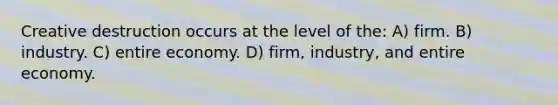 Creative destruction occurs at the level of the: A) firm. B) industry. C) entire economy. D) firm, industry, and entire economy.