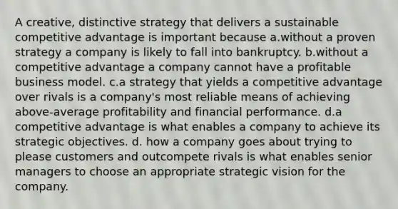 A creative, distinctive strategy that delivers a sustainable competitive advantage is important because a.without a proven strategy a company is likely to fall into bankruptcy. b.without a competitive advantage a company cannot have a profitable business model. c.a strategy that yields a competitive advantage over rivals is a company's most reliable means of achieving above-average profitability and financial performance. d.a competitive advantage is what enables a company to achieve its strategic objectives. d. how a company goes about trying to please customers and outcompete rivals is what enables senior managers to choose an appropriate strategic vision for the company.