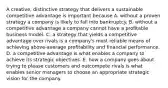 A creative, distinctive strategy that delivers a sustainable competitive advantage is important because A. without a proven strategy a company is likely to fall into bankruptcy. B. without a competitive advantage a company cannot have a profitable business model. C. a strategy that yields a competitive advantage over rivals is a company's most reliable means of achieving above-average profitability and financial performance. D. a competitive advantage is what enables a company to achieve its strategic objectives. E. how a company goes about trying to please customers and outcompete rivals is what enables senior managers to choose an appropriate strategic vision for the company.