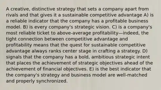 A creative, distinctive strategy that sets a company apart from rivals and that gives it a sustainable competitive advantage A) is a reliable indicator that the company has a profitable business model. B) is every company's strategic vision. C) is a company's most reliable ticket to above-average profitability—indeed, the tight connection between competitive advantage and profitability means that the quest for sustainable competitive advantage always ranks center stage in crafting a strategy. D) signals that the company has a bold, ambitious strategic intent that places the achievement of strategic objectives ahead of the achievement of financial objectives. E) is the best indicator that the company's strategy and business model are well-matched and properly synchronized.