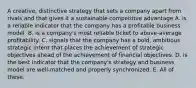 A creative, distinctive strategy that sets a company apart from rivals and that gives it a sustainable competitive advantage A. is a reliable indicator that the company has a profitable business model. B. is a company's most reliable ticket to above-average profitability. C. signals that the company has a bold, ambitious strategic intent that places the achievement of strategic objectives ahead of the achievement of financial objectives. D. is the best indicator that the company's strategy and business model are well-matched and properly synchronized. E. All of these.