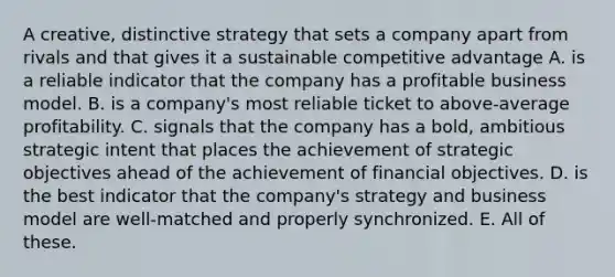 A creative, distinctive strategy that sets a company apart from rivals and that gives it a sustainable competitive advantage A. is a reliable indicator that the company has a profitable business model. B. is a company's most reliable ticket to above-average profitability. C. signals that the company has a bold, ambitious strategic intent that places the achievement of strategic objectives ahead of the achievement of financial objectives. D. is the best indicator that the company's strategy and business model are well-matched and properly synchronized. E. All of these.