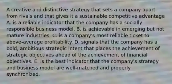 A creative and distinctive strategy that sets a company apart from rivals and that gives it a sustainable competitive advantage A. is a reliable indicator that the company has a socially responsible business model. B. is achievable in emerging but not mature industries. C. is a company's most reliable ticket to above-average profitability. D. signals that the company has a bold, ambitious strategic intent that places the achievement of strategic objectives ahead of the achievement of financial objectives. E. is the best indicator that the company's strategy and business model are well-matched and properly synchronized.