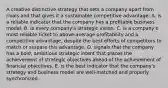 A creative distinctive strategy that sets a company apart from rivals and that gives it a sustainable competitive advantage: A. is a reliable indicator that the company has a profitable business model. B. is every company's strategic vision. C. is a company's most reliable ticket to above-average profitability and a competitive advantage, despite the best efforts of competitors to match or surpass this advantage. D. signals that the company has a bold, ambitious strategic intent that places the achievement of strategic objectives ahead of the achievement of financial objectives. E. is the best indicator that the company's strategy and business model are well-matched and properly synchronized.