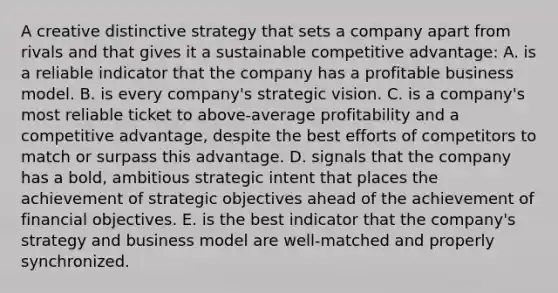 A creative distinctive strategy that sets a company apart from rivals and that gives it a sustainable competitive advantage: A. is a reliable indicator that the company has a profitable business model. B. is every company's strategic vision. C. is a company's most reliable ticket to above-average profitability and a competitive advantage, despite the best efforts of competitors to match or surpass this advantage. D. signals that the company has a bold, ambitious strategic intent that places the achievement of strategic objectives ahead of the achievement of financial objectives. E. is the best indicator that the company's strategy and business model are well-matched and properly synchronized.