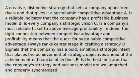 A creative, distinctive strategy that sets a company apart from rivals and that gives it a sustainable competitive advantage A. Is a reliable indicator that the company has a profitable business model B. Is every company's strategic vision C. Is a company's most reliable ticket to above-average profitability—indeed, the tight connection between competitive advantage and profitability means that the quest for sustainable competitive advantage always ranks center stage in crafting a strategy D. Signals that the company has a bold, ambitious strategic intent that places the achievement of strategic objectives ahead of the achievement of financial objectives E. Is the best indicator that the company's strategy and business model are well-matched and properly synchronized